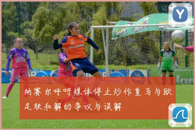 纳赛尔呼吁媒体停止炒作皇马与欧足联和解的争议与误解