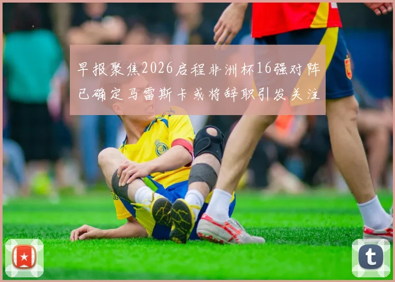 早报聚焦2026启程非洲杯16强对阵已确定马雷斯卡或将辞职引发关注