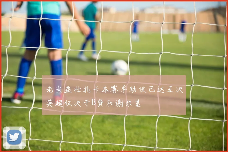 老当益壮扎卡本赛季助攻已达五次英超仅次于B费和谢尔基