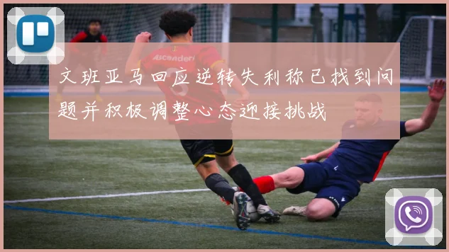 文班亚马回应逆转失利称已找到问题并积极调整心态迎接挑战