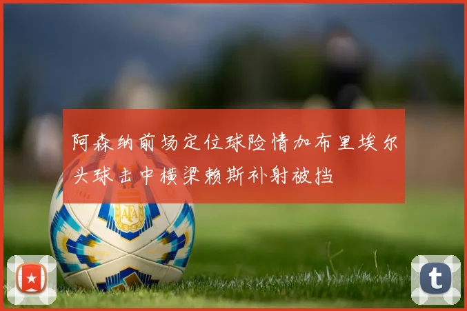 阿森纳前场定位球险情加布里埃尔头球击中横梁赖斯补射被挡
