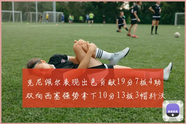 克尼佩尔表现出色贡献19分7板4助双向西塞强势拿下10分13板3帽科沃德也有17分2帽的精彩表现