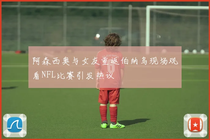 阿森西奥与女友重返伯纳乌现场观看NFL比赛引发热议