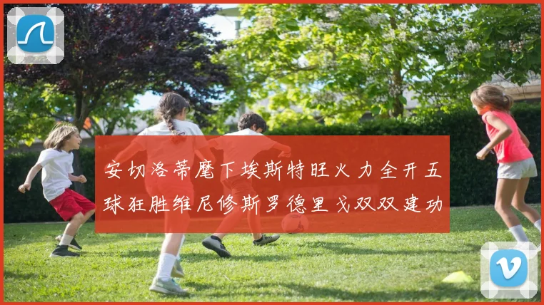 安切洛蒂麾下埃斯特旺火力全开五球狂胜维尼修斯罗德里戈双双建功