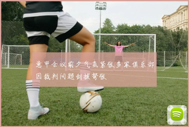 意甲会议前夕气氛紧张多家俱乐部因裁判问题剑拔弩张