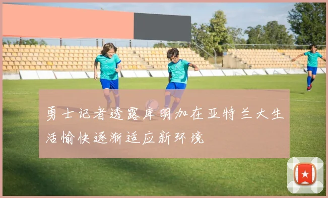 勇士记者透露库明加在亚特兰大生活愉快逐渐适应新环境