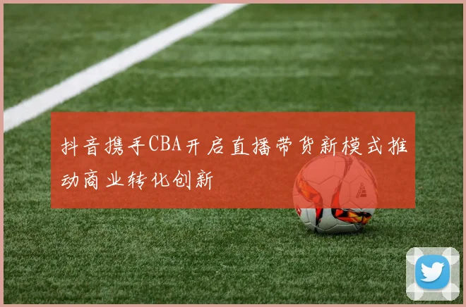 抖音携手CBA开启直播带货新模式推动商业转化创新