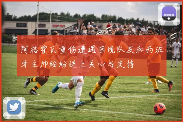 阿格霍瓦重伤遭遇困境队友和西班牙主帅纷纷送上关心与支持