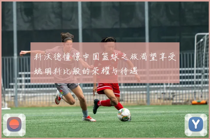 科沃德憧憬中国篮球之旅渴望享受姚明科比般的荣耀与待遇
