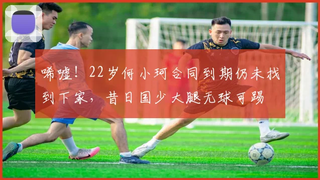 唏嘘！22岁何小珂合同到期仍未找到下家，昔日国少大腿无球可踢