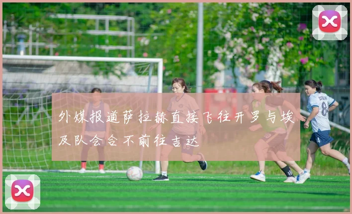 外媒报道萨拉赫直接飞往开罗与埃及队会合不前往吉达