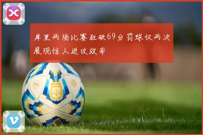 库里两场比赛狂砍69分罚球仅两次展现惊人进攻效率