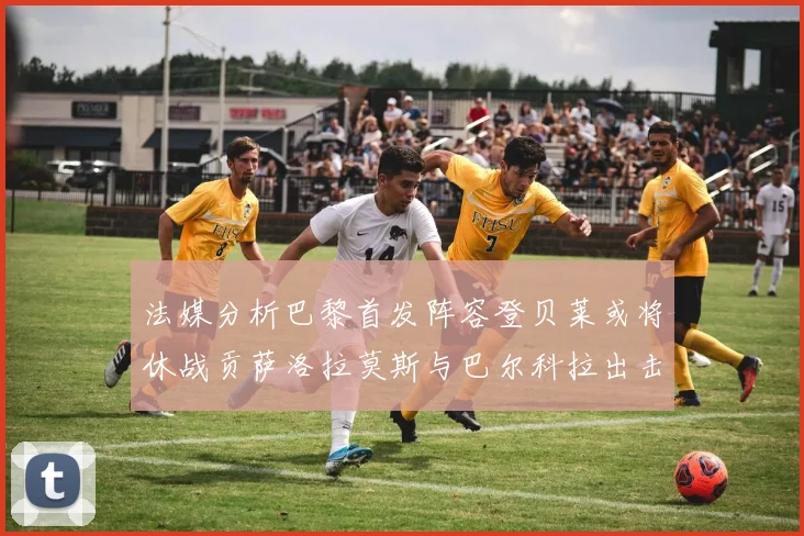 法媒分析巴黎首发阵容登贝莱或将休战贡萨洛拉莫斯与巴尔科拉出击