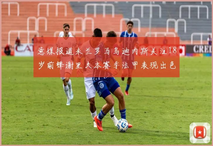 意媒报道米兰罗马乌迪内斯关注18岁前锋谢里夫本赛季法甲表现出色