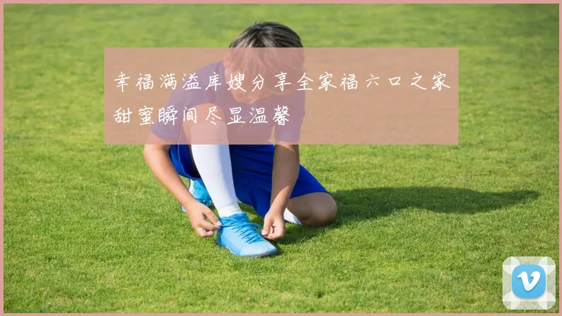 幸福满溢库嫂分享全家福六口之家甜蜜瞬间尽显温馨