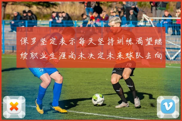 保罗坚定表示每天坚持训练渴望继续职业生涯尚未决定未来球队去向