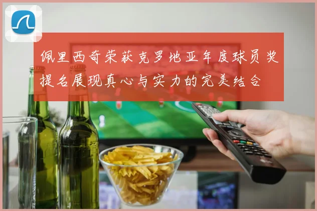 佩里西奇荣获克罗地亚年度球员奖提名展现真心与实力的完美结合
