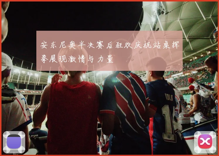 安东尼奥半决赛后狂欢庆祝站桌挥拳展现激情与力量