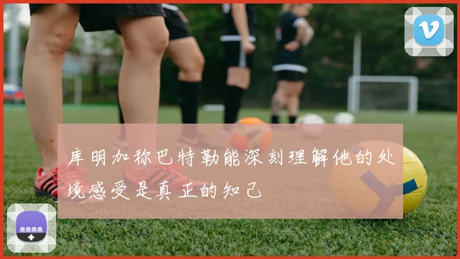 库明加称巴特勒能深刻理解他的处境感受是真正的知己