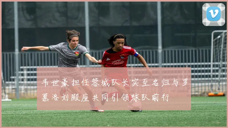 韦世豪担任蓉城队长实至名归与罗慕洛刘殿座共同引领球队前行