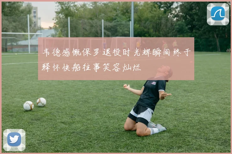 韦德感慨保罗退役时光辉瞬间终于释怀快船往事笑容灿烂