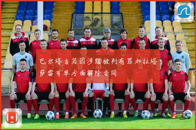 巴尔塔吉若因涉赌被判有罪加拉塔萨雷可单方面解除合同