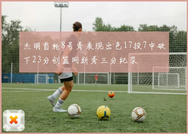 杰明首轮8号秀表现出色17投7中砍下23分创篮网新秀三分纪录