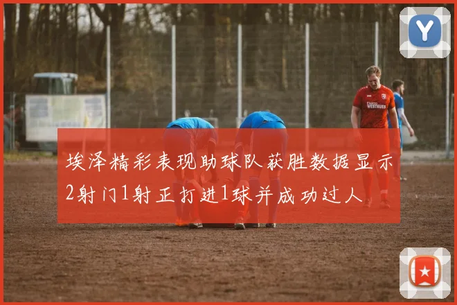 埃泽精彩表现助球队获胜数据显示2射门1射正打进1球并成功过人