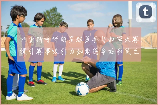 帕金斯呼吁明星球员参与扣篮大赛提升赛事吸引力如爱德华兹和莫兰特等人