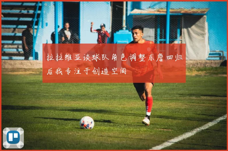 拉拉维亚谈球队角色调整东詹回归后我专注于创造空间