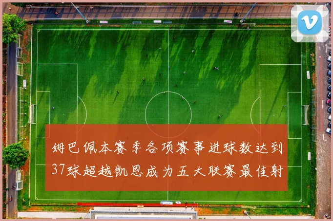姆巴佩本赛季各项赛事进球数达到37球超越凯恩成为五大联赛最佳射手