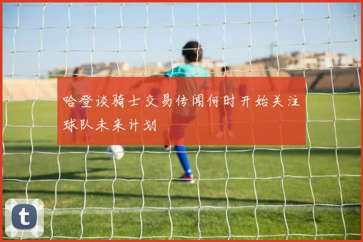 哈登谈骑士交易传闻何时开始关注球队未来计划