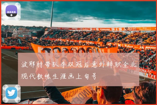 波耶特带队夺双冠后意外辞职全北现代教练生涯画上句号