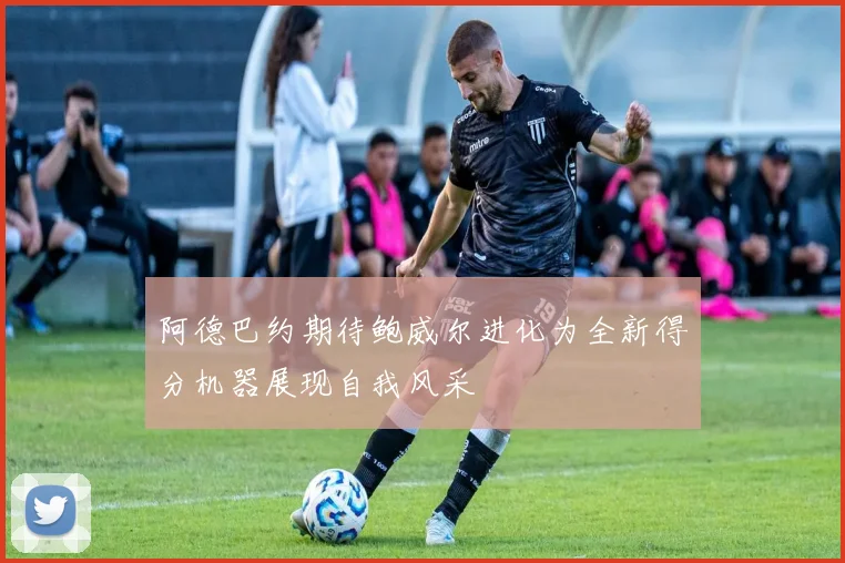 阿德巴约期待鲍威尔进化为全新得分机器展现自我风采