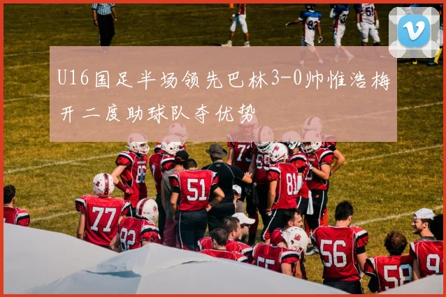 U16国足半场领先巴林3-0帅惟浩梅开二度助球队夺优势