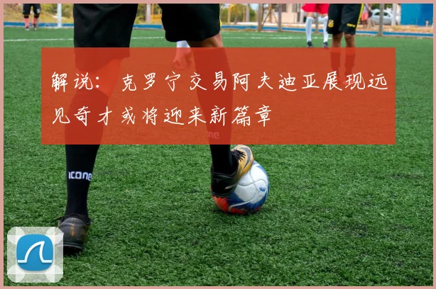 解说：克罗宁交易阿夫迪亚展现远见奇才或将迎来新篇章