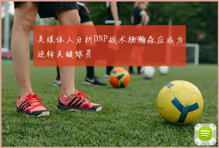 美媒体人分析DNP战术杨瀚森应成为逆转关键球员