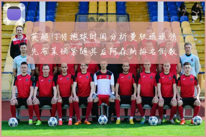 英超门将抱球时间分析曼联遥遥领先布莱顿紧随其后阿森纳排名倒数第三