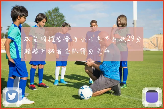 双星闪耀哈登与小卡末节狂砍29分超越开拓者全队得分之和