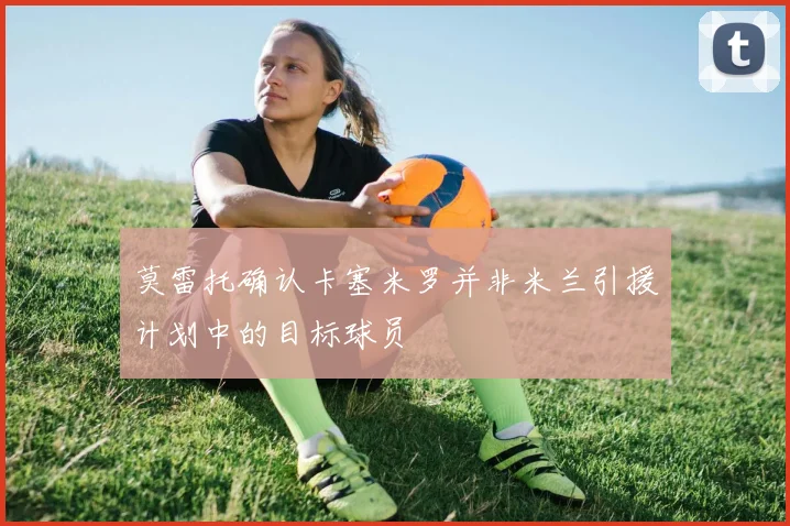 莫雷托确认卡塞米罗并非米兰引援计划中的目标球员