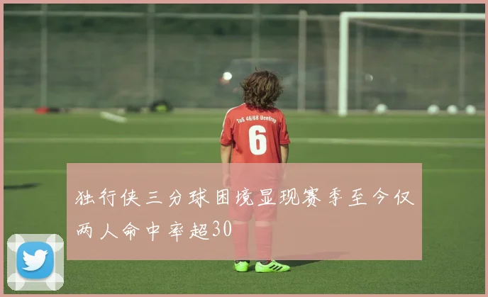 独行侠三分球困境显现赛季至今仅两人命中率超30